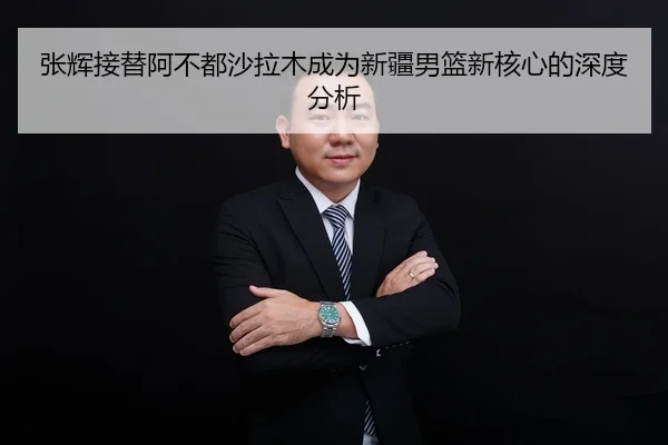 张辉接替阿不都沙拉木成为新疆男篮新核心的深度分析